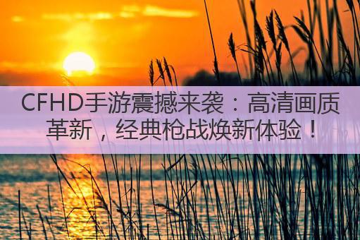 CFHD手游震撼来袭：高清画质革新，经典枪战焕新体验！