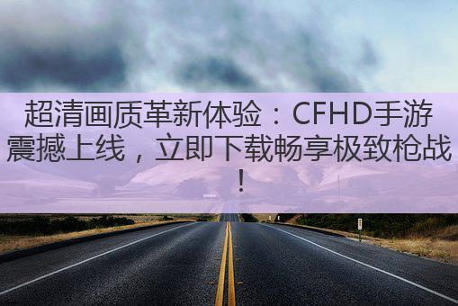超清画质革新体验：CFHD手游震撼上线，立即下载畅享极致枪战！