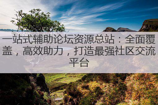 一站式辅助论坛资源总站：全面覆盖，高效助力，打造最强社区交流平台