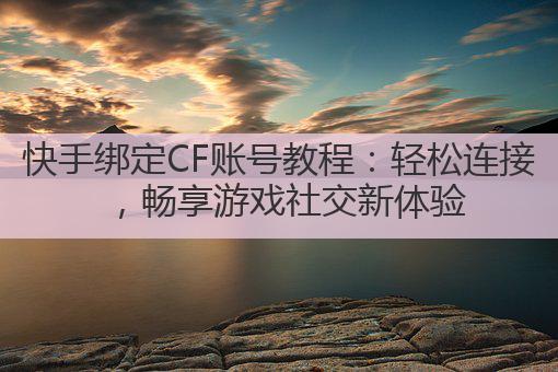 快手绑定CF账号教程：轻松连接，畅享游戏社交新体验