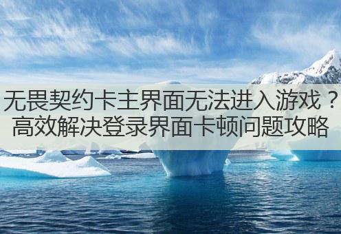 无畏契约卡主界面无法进入游戏?高效解决登录界面卡顿问题攻略
