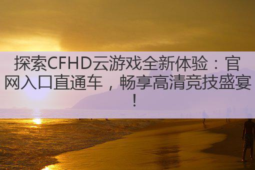 探索CFHD云游戏全新体验:官网入口直通车,畅享高清竞技盛宴!