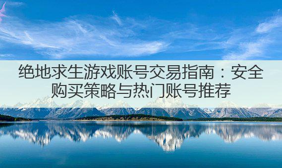 绝地求生游戏账号交易指南：安全购买策略与热门账号推荐