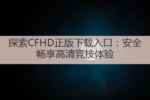 探索CFHD正版下载入口:安全畅享高清竞技体验