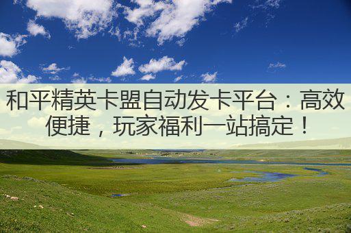 和平精英卡盟自动发卡平台：高效便捷，玩家福利一站搞定！