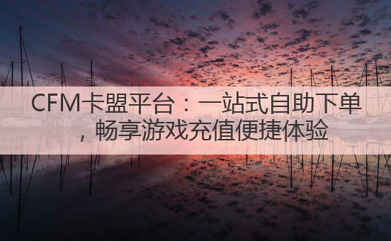 CFM卡盟平台:一站式自助下单,畅享游戏充值便捷体验