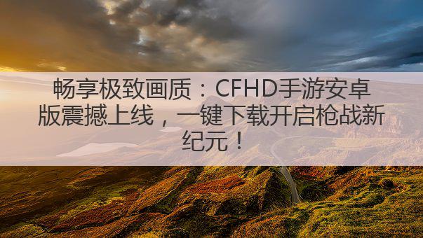畅享极致画质:CFHD手游安卓版震撼上线,一键下载开启枪战新纪元!