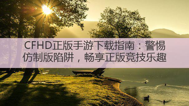 CFHD正版手游下载指南:警惕仿制版陷阱,畅享正版竞技乐趣