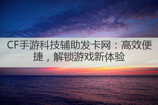 CF手游科技辅助发卡网:高效便捷,解锁游戏新体验