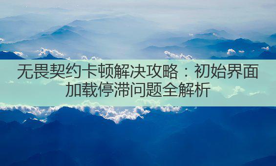 无畏契约卡顿解决攻略:初始界面加载停滞问题全解析