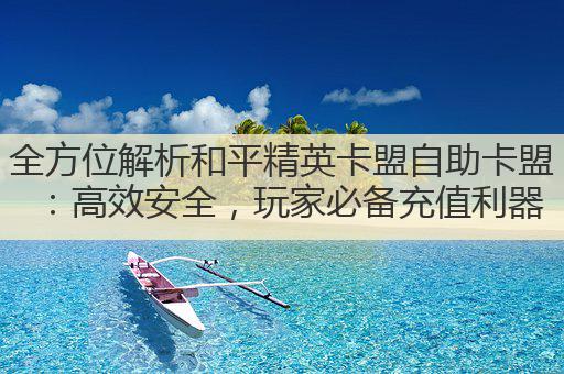 全方位解析和平精英卡盟自助卡盟:高效安全,玩家必备充值利器