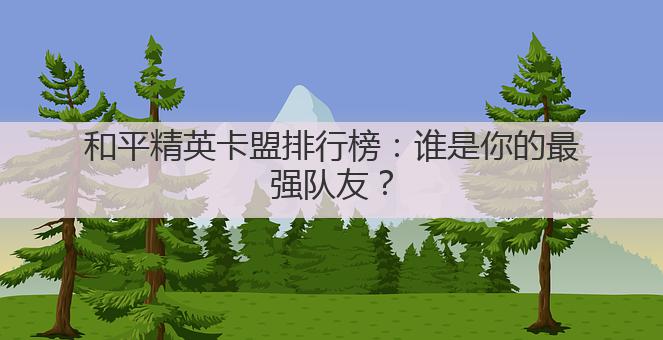和平精英卡盟排行榜:谁是你的最强队友?