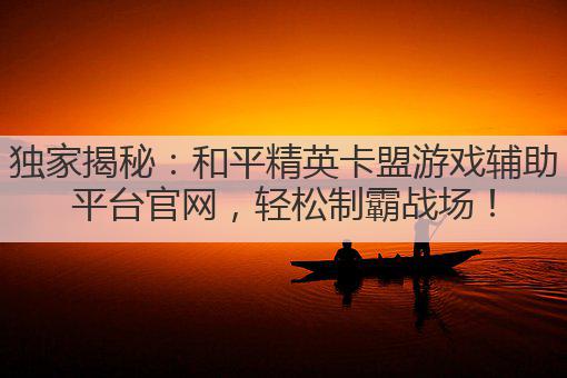 独家揭秘：和平精英卡盟游戏辅助平台官网，轻松制霸战场！