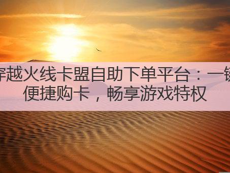 穿越火线卡盟自助下单平台：一键便捷购卡，畅享游戏特权