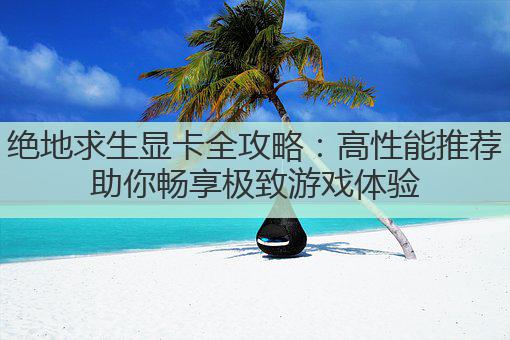 绝地求生显卡全攻略:高性能推荐助你畅享极致游戏体验