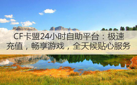 CF卡盟24小时自助平台:极速充值,畅享游戏,全天候贴心服务