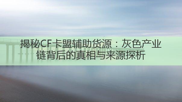 揭秘CF卡盟辅助货源:灰色产业链背后的真相与来源探析