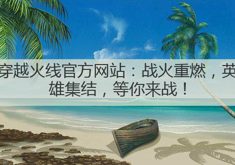 穿越火线官方网站:战火重燃,英雄集结,等你来战!