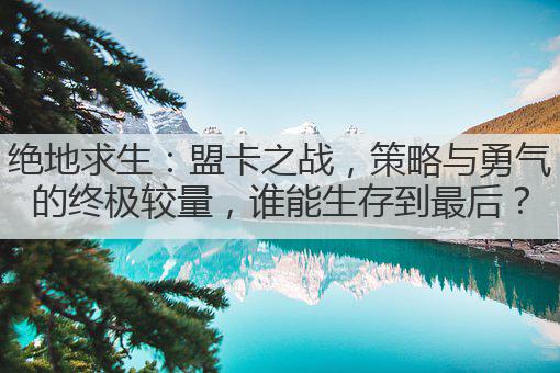绝地求生:盟卡之战,策略与勇气的终极较量,谁能生存到最后?