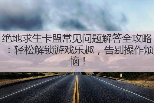 绝地求生卡盟常见问题解答全攻略：轻松解锁游戏乐趣，告别操作烦恼！
