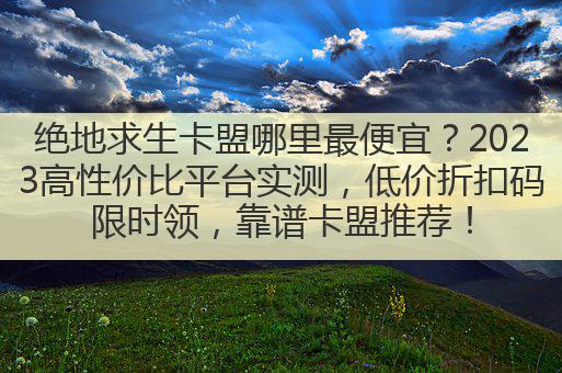 绝地求生卡盟哪里最便宜？2023高性价比平台实测，低价折扣码限时领，靠谱卡盟推荐！