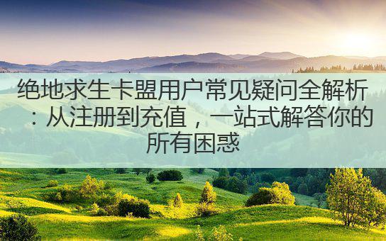 绝地求生卡盟用户常见疑问全解析：从注册到充值，一站式解答你的所有困惑