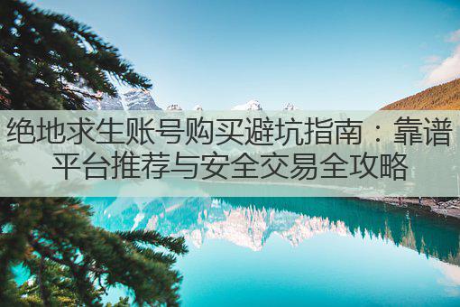 绝地求生账号购买避坑指南:靠谱平台推荐与安全交易全攻略