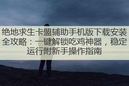 绝地求生卡盟辅助手机版下载安装全攻略:一键解锁吃鸡神器,稳定运行附新手操作指南