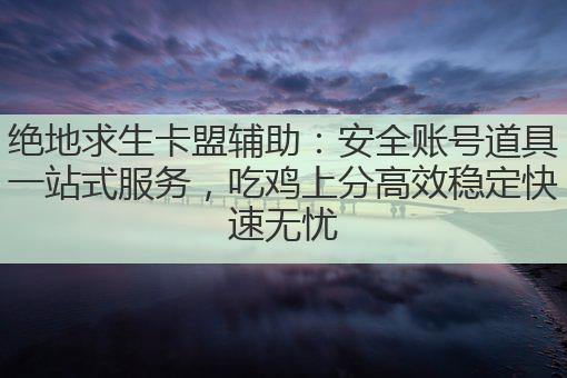 绝地求生卡盟辅助：安全账号道具一站式服务，吃鸡上分高效稳定快速无忧