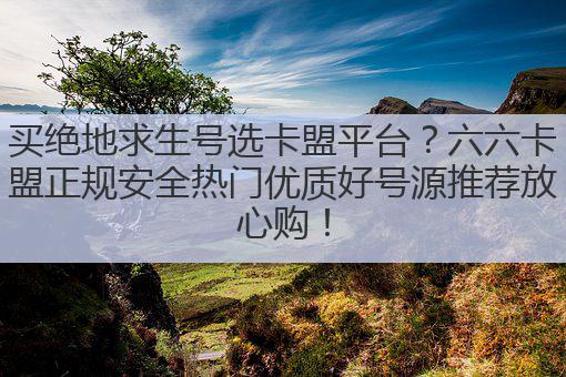 买绝地求生号选卡盟平台?六六卡盟正规安全热门优质好号源推荐放心购!