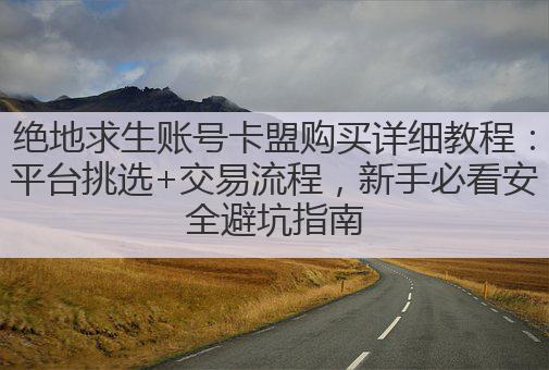 绝地求生账号卡盟购买详细教程:平台挑选+交易流程,新手必看安全避坑指南