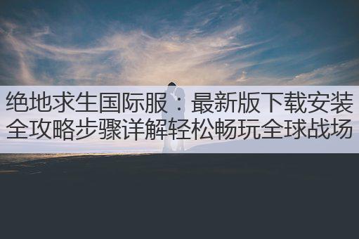 绝地求生国际服:最新版下载安装全攻略步骤详解轻松畅玩全球战场