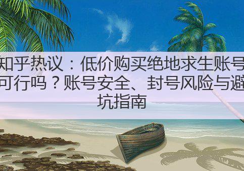 知乎热议:低价购买绝地求生账号可行吗?账号安全、封号风险与避坑指南