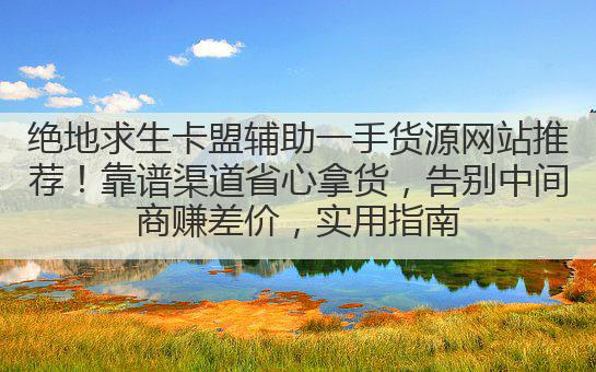 绝地求生卡盟辅助一手货源网站推荐!靠谱渠道省心拿货,告别中间商赚差价,实用指南
