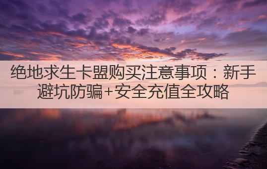 绝地求生卡盟购买注意事项：新手避坑防骗+安全充值全攻略