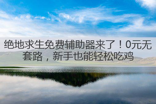 绝地求生免费辅助器来了!0元无套路,新手也能轻松吃鸡