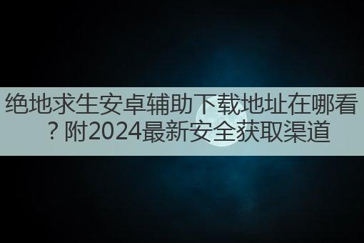 绝地求生安卓辅助下载地址在哪看?附2024最新安全获取渠道