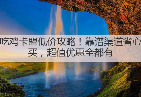 吃鸡卡盟低价攻略！靠谱渠道省心买，超值优惠全都有