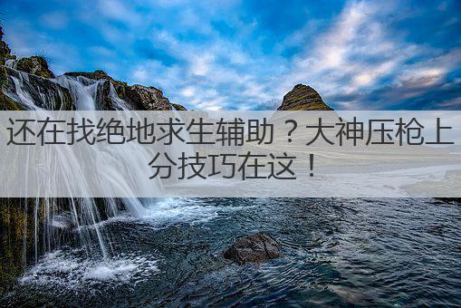 还在找绝地求生辅助?大神压枪上分技巧在这!