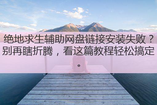 绝地求生辅助网盘链接安装失败?别再瞎折腾,看这篇教程轻松搞定。