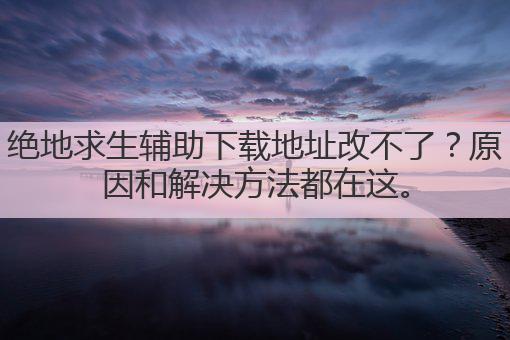 绝地求生辅助下载地址改不了?原因和解决方法都在这。