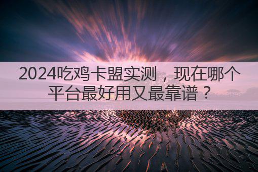 2024吃鸡卡盟实测,现在哪个平台最好用又最靠谱?