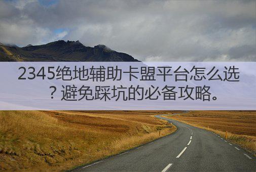 2345绝地辅助卡盟平台怎么选？避免踩坑的必备攻略。