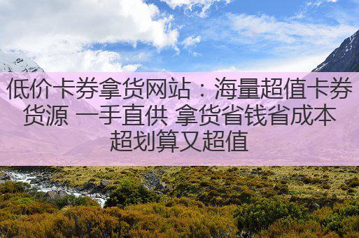 低价卡券拿货网站：海量超值卡券货源 一手直供 拿货省钱省成本超划算又超值