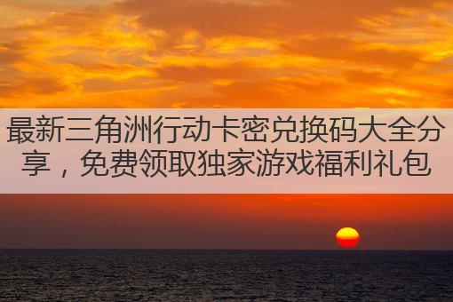 最新三角洲行动卡密兑换码大全分享，免费领取独家游戏福利礼包