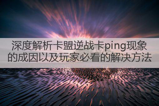 深度解析卡盟逆战卡ping现象的成因以及玩家必看的解决方法