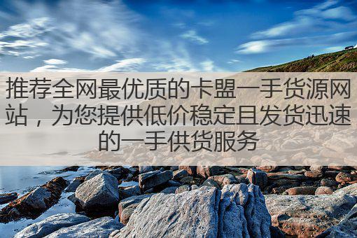 推荐全网最优质的卡盟一手货源网站，为您提供低价稳定且发货迅速的一手供货服务