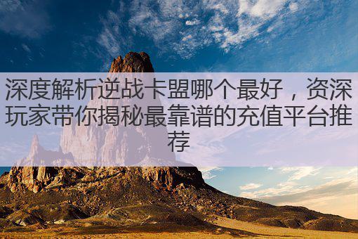 深度解析逆战卡盟哪个最好，资深玩家带你揭秘最靠谱的充值平台推荐