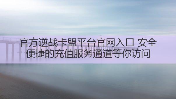 官方逆战卡盟平台官网入口 安全便捷的充值服务通道等你访问
