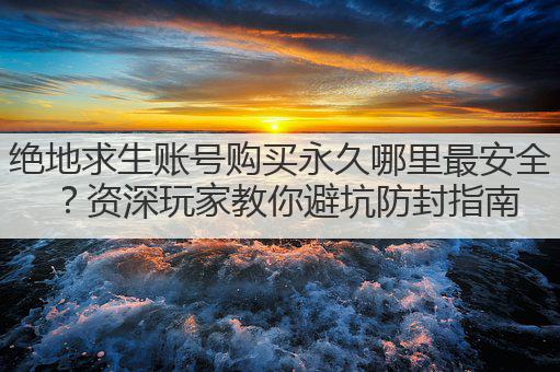 绝地求生账号购买永久哪里最安全？资深玩家教你避坑防封指南